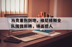 马竞重伤倒地，维尼修斯全队围拢祈祷，场面感人